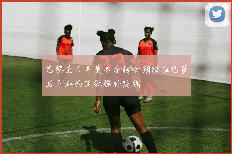 巴黎圣日耳曼冬季转会期瞄准巴萨后卫加西亚欲强补防线