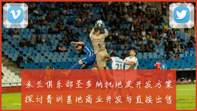 米兰俱乐部圣多纳托地皮开发方案探讨青训基地商业开发与直接出售的利弊分析