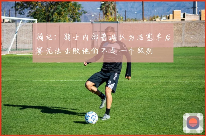 骑记：骑士内部普遍认为活塞季后赛无法击败他们不是一个级别
