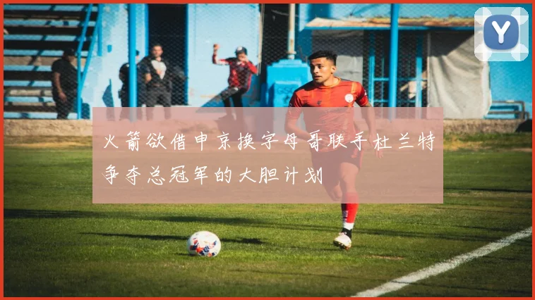 火箭欲借申京换字母哥联手杜兰特争夺总冠军的大胆计划