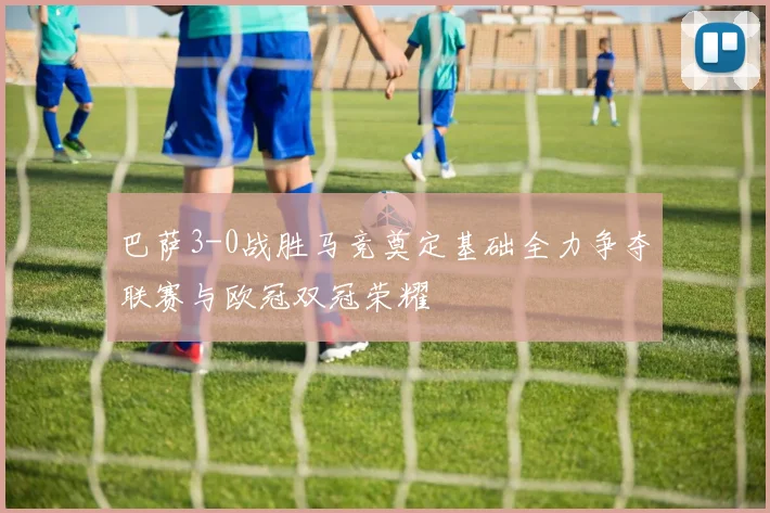 巴萨3-0战胜马竞奠定基础全力争夺联赛与欧冠双冠荣耀