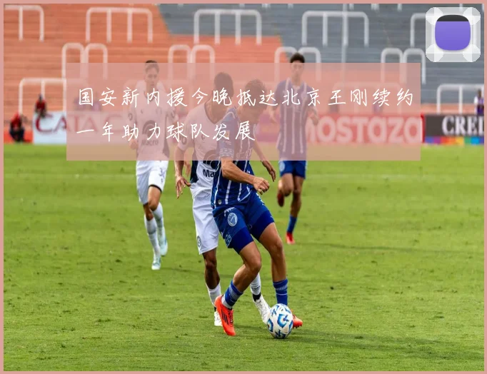 国安新内援今晚抵达北京王刚续约一年助力球队发展