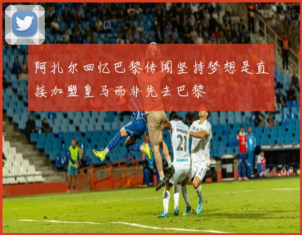阿扎尔回忆巴黎传闻坚持梦想是直接加盟皇马而非先去巴黎