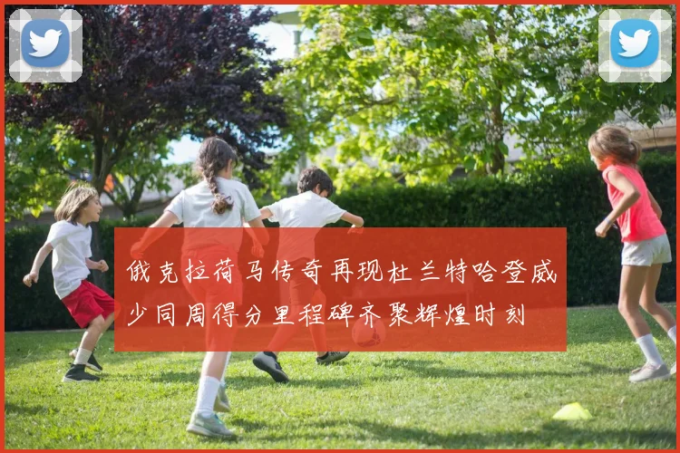 俄克拉荷马传奇再现杜兰特哈登威少同周得分里程碑齐聚辉煌时刻