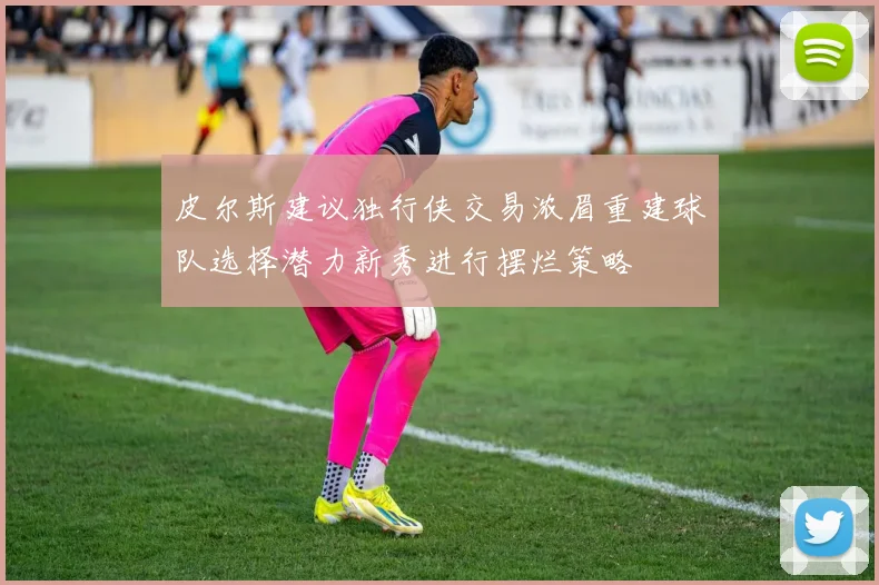 皮尔斯建议独行侠交易浓眉重建球队选择潜力新秀进行摆烂策略