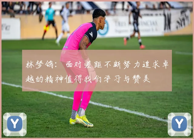 林梦鸽：面对差距不断努力追求卓越的精神值得我们学习与赞美