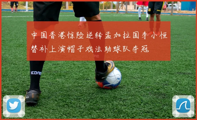 中国香港惊险逆转孟加拉国李小恒替补上演帽子戏法助球队夺冠