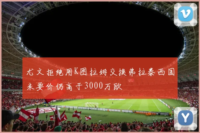 尤文拒绝用K图拉姆交换弗拉泰西国米要价仍高于3000万欧