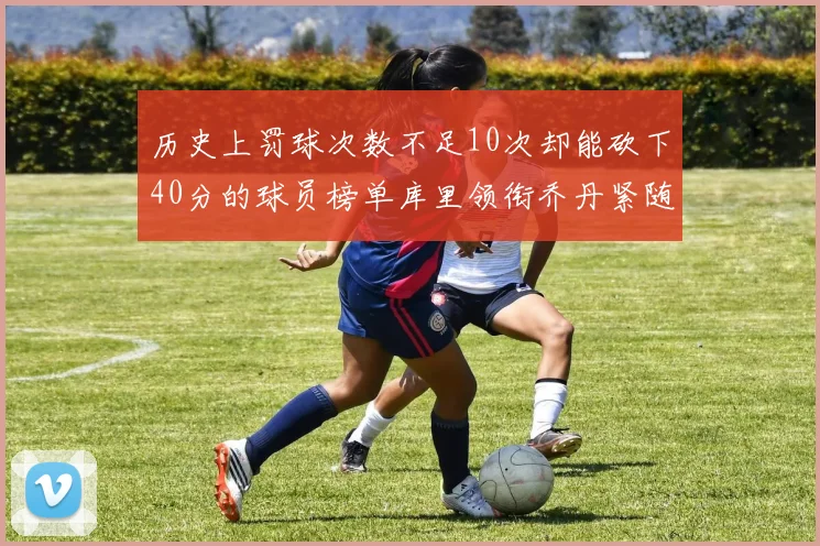 历史上罚球次数不足10次却能砍下40分的球员榜单库里领衔乔丹紧随其后