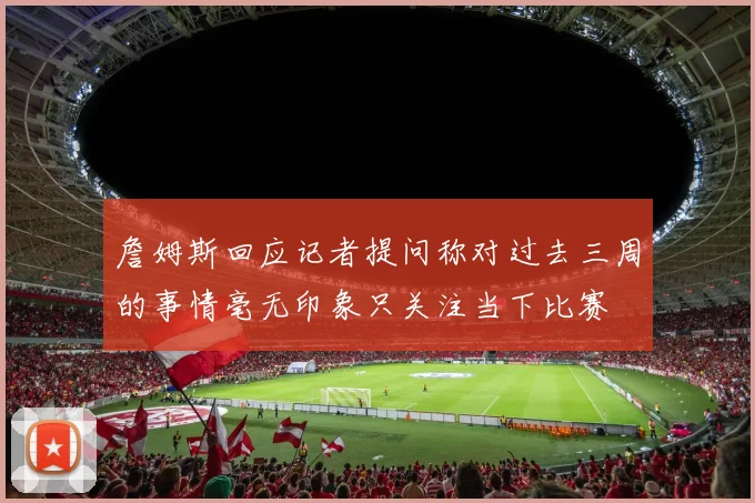 詹姆斯回应记者提问称对过去三周的事情毫无印象只关注当下比赛