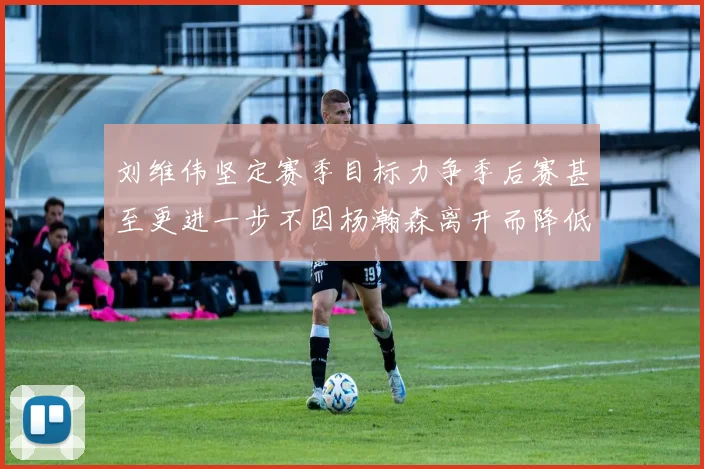 刘维伟坚定赛季目标力争季后赛甚至更进一步不因杨瀚森离开而降低标准