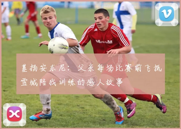 基扬安东尼：父亲每场比赛前飞抵雪城陪我训练的感人故事