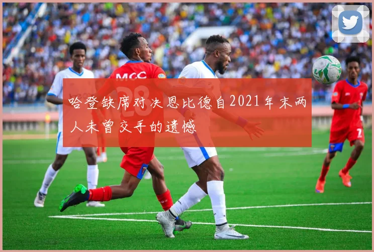 哈登缺席对决恩比德自2021年末两人未曾交手的遗憾