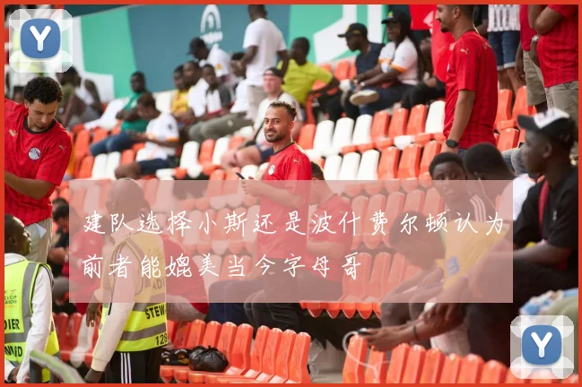 建队选择小斯还是波什费尔顿认为前者能媲美当今字母哥