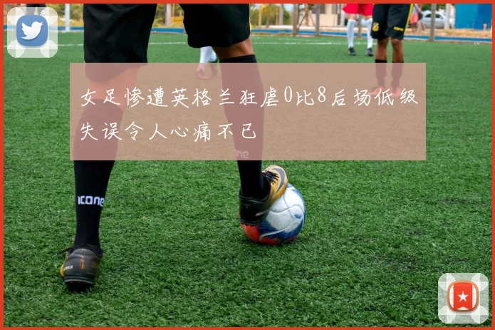 女足惨遭英格兰狂虐0比8后场低级失误令人心痛不已