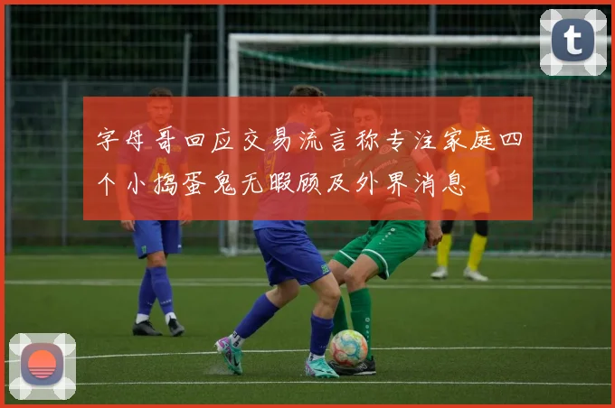 字母哥回应交易流言称专注家庭四个小捣蛋鬼无暇顾及外界消息