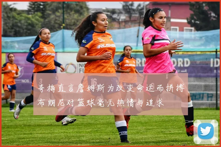 夸梅直言詹姆斯为改变命运而拼搏布朗尼对篮球毫无热情与追求