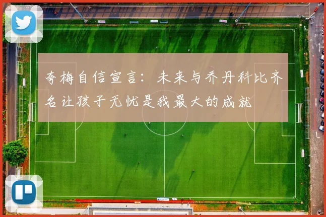 夸梅自信宣言：未来与乔丹科比齐名让孩子无忧是我最大的成就