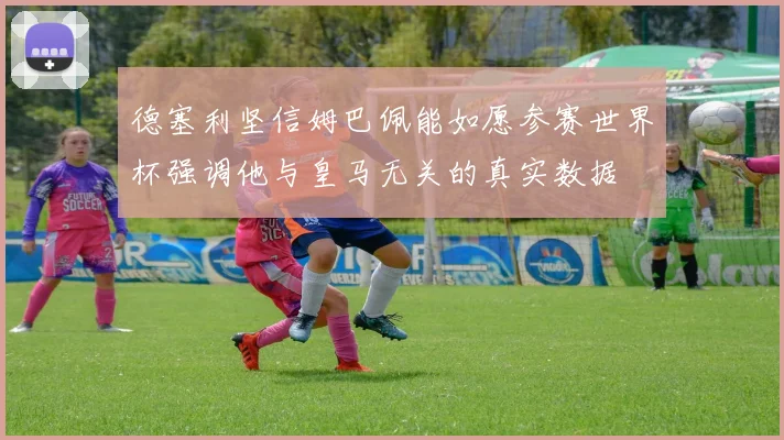 德塞利坚信姆巴佩能如愿参赛世界杯强调他与皇马无关的真实数据
