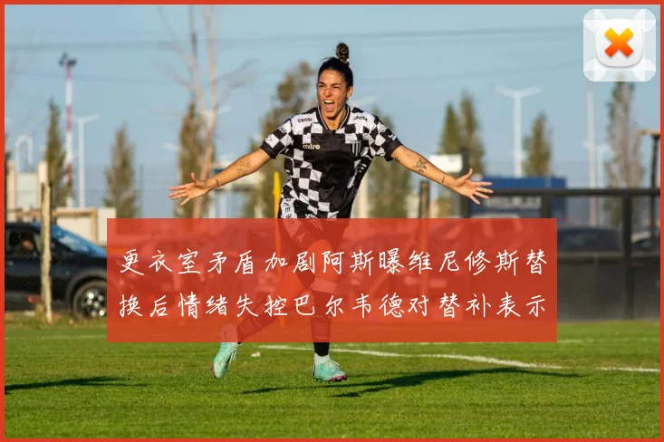 更衣室矛盾加剧阿斯曝维尼修斯替换后情绪失控巴尔韦德对替补表示不满