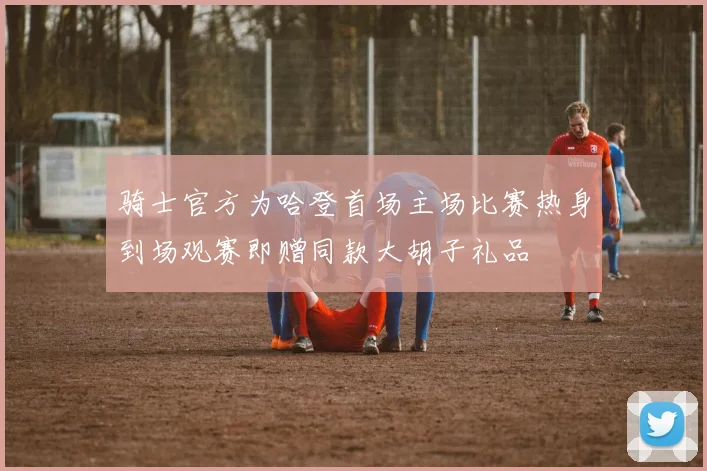 骑士官方为哈登首场主场比赛热身到场观赛即赠同款大胡子礼品