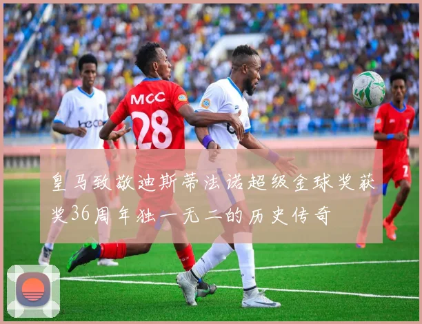 皇马致敬迪斯蒂法诺超级金球奖获奖36周年独一无二的历史传奇