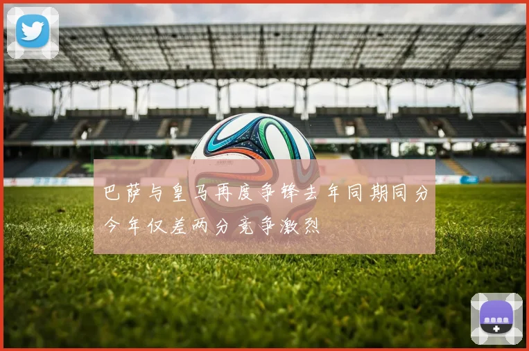 巴萨与皇马再度争锋去年同期同分今年仅差两分竞争激烈
