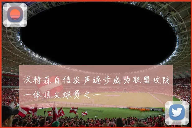 沃特森自信发声逐步成为联盟攻防一体顶尖球员之一