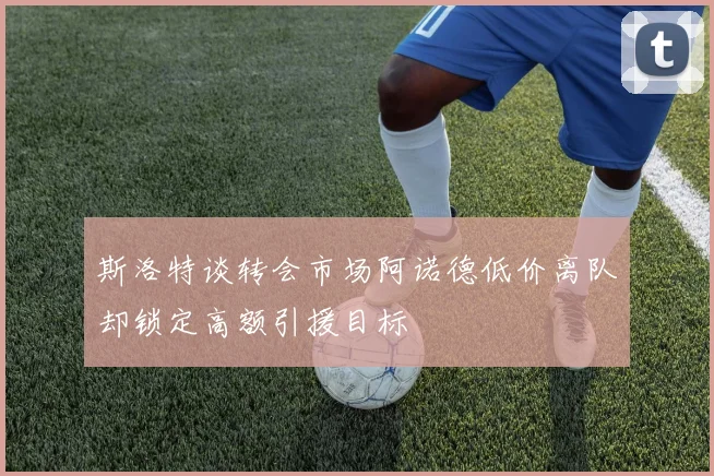 斯洛特谈转会市场阿诺德低价离队却锁定高额引援目标