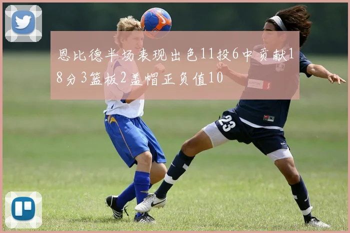 恩比德半场表现出色11投6中贡献18分3篮板2盖帽正负值10