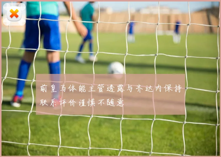 前皇马体能主管透露与齐达内保持联系评价谨慎不随意