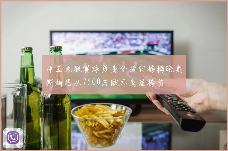 非五大联赛球员身价排行榜揭晓奥斯梅恩以7500万欧元高居榜首