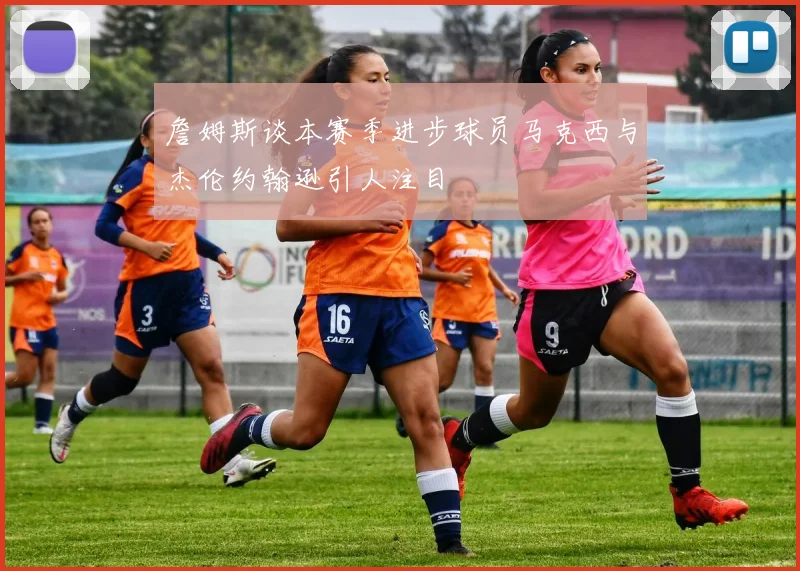詹姆斯谈本赛季进步球员马克西与杰伦约翰逊引人注目