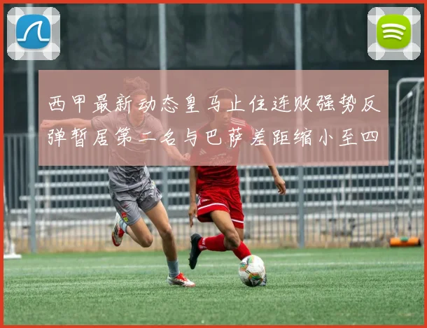 西甲最新动态皇马止住连败强势反弹暂居第二名与巴萨差距缩小至四分