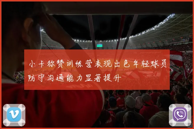小卡称赞训练营表现出色年轻球员防守沟通能力显著提升