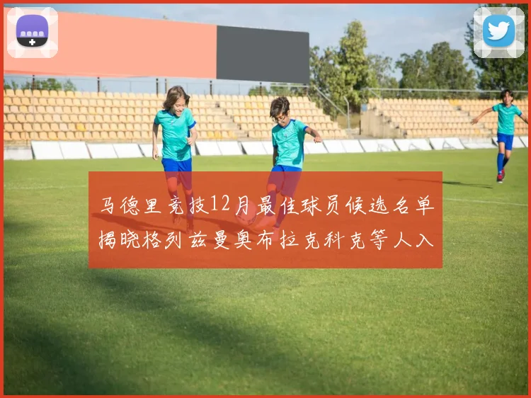马德里竞技12月最佳球员候选名单揭晓格列兹曼奥布拉克科克等人入围