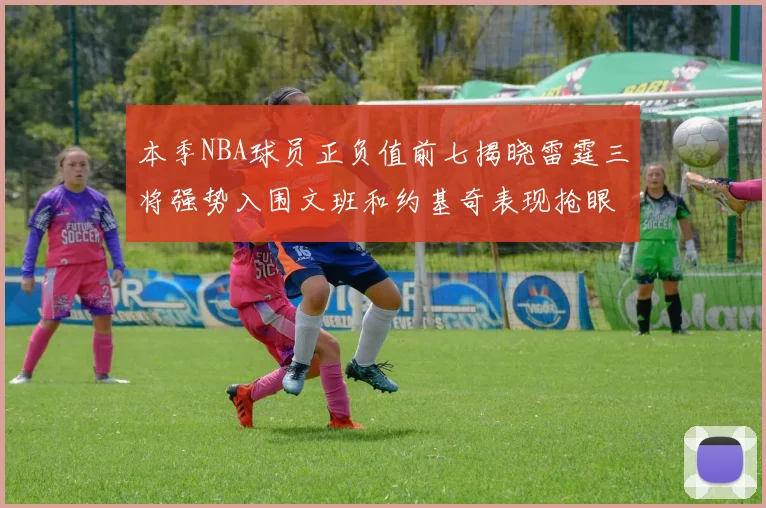 本季NBA球员正负值前七揭晓雷霆三将强势入围文班和约基奇表现抢眼