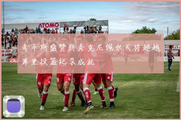 考辛斯盛赞新秀克尼佩尔或将超越库里投篮纪录成就