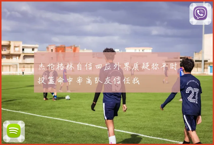 杰伦格林自信回应外界质疑称平时投篮命中率高队友信任我